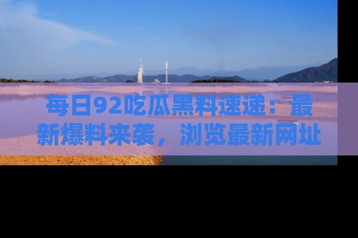 每日92吃瓜黑料速递：最新爆料来袭，浏览最新网址，畅享吃瓜乐趣！
