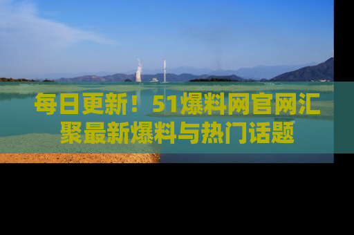 每日更新！51爆料网官网汇聚最新爆料与热门话题