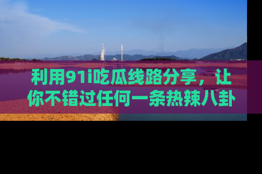 利用91i吃瓜线路分享，让你不错过任何一条热辣八卦新闻