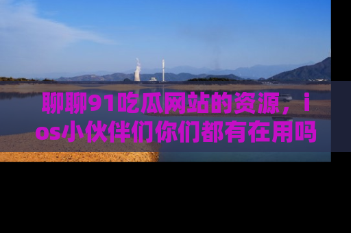 聊聊91吃瓜网站的资源，ios小伙伴们你们都有在用吗？