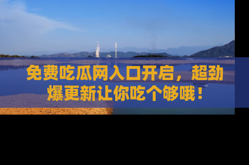 免费吃瓜网入口开启，超劲爆更新让你吃个够哦！