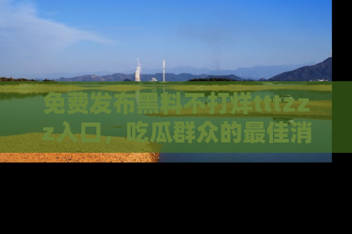 免费发布黑料不打烊tttzzz入口，吃瓜群众的最佳消息平台！
