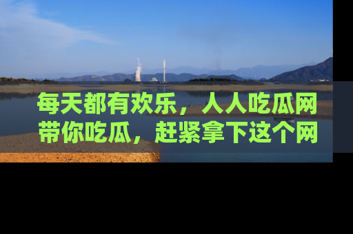 每天都有欢乐，人人吃瓜网带你吃瓜，赶紧拿下这个网址与地址吧！