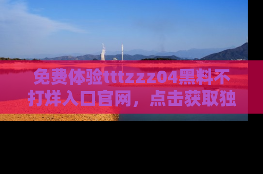 免费体验tttzzz04黑料不打烊入口官网，点击获取独家链接吧