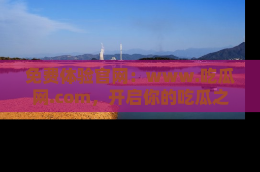 免费体验官网：www.吃瓜网.com，开启你的吃瓜之旅