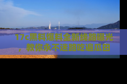 17c黑料爆料全新线路曝光,教你永不迷路吃遍瓜田