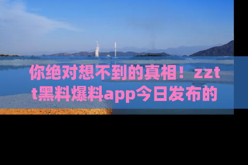 你绝对想不到的真相！zztt黑料爆料app今日发布的黑料让人叫绝！