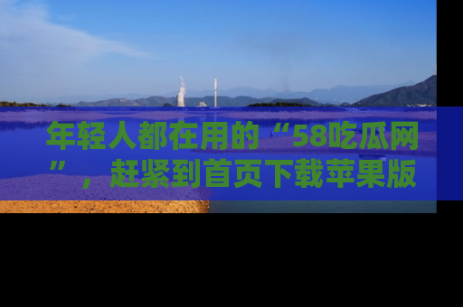 年轻人都在用的“58吃瓜网”，赶紧到首页下载苹果版吧！