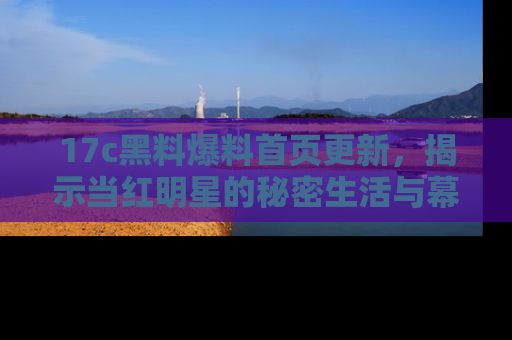 17c黑料爆料首页更新,揭示当红明星的秘密生活与幕后故事