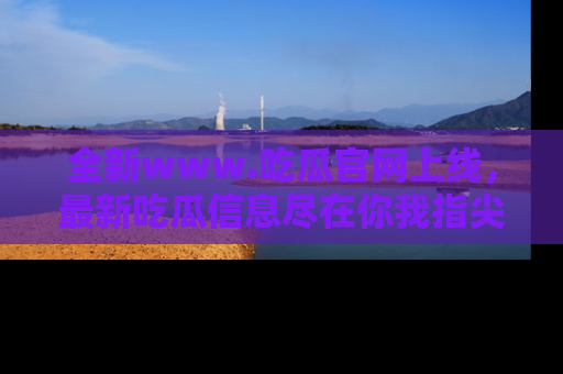 全新www.吃瓜官网上线，最新吃瓜信息尽在你我指尖！
