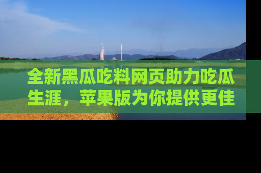 全新黑瓜吃料网页助力吃瓜生涯，苹果版为你提供更佳体验！