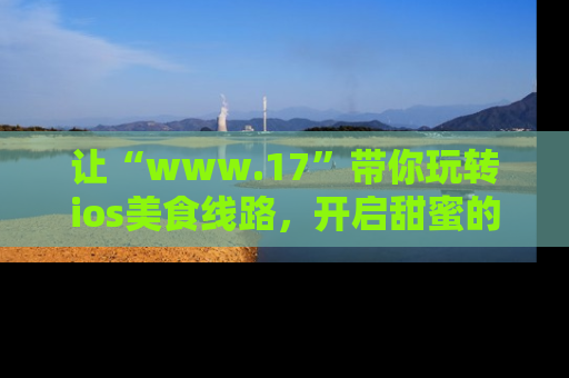 让“www.17”带你玩转ios美食线路,开启甜蜜的吃瓜时光吧!