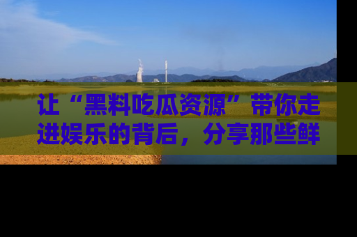 让“黑料吃瓜资源”带你走进娱乐的背后,分享那些鲜为人知的黑料,成为吃瓜界的资深玩家!