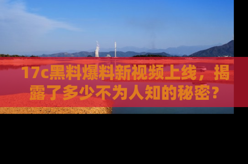 17c黑料爆料新视频上线,揭露了多少不为人知的秘密?