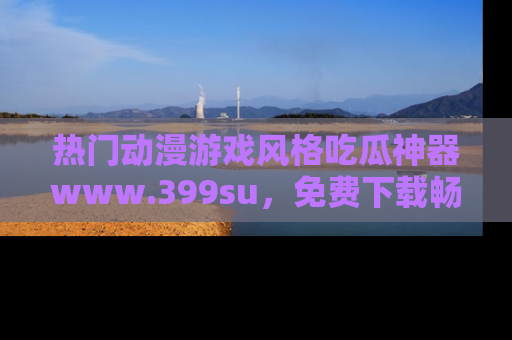 热门动漫游戏风格吃瓜神器www.399su,免费下载畅享精彩