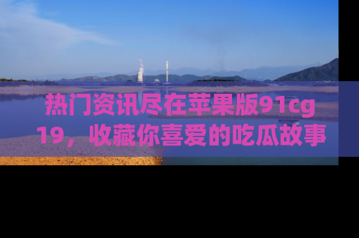热门资讯尽在苹果版91cg19，收藏你喜爱的吃瓜故事吧！