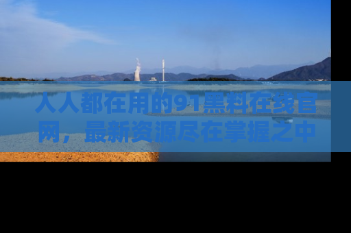 人人都在用的91黑料在线官网，最新资源尽在掌握之中