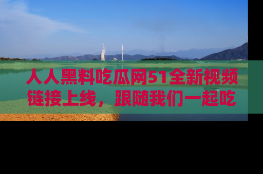 人人黑料吃瓜网51全新视频链接上线，跟随我们一起吃瓜围观！