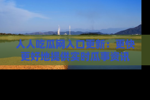 人人吃瓜网入口更新：更快更好地提供实时瓜事资讯
