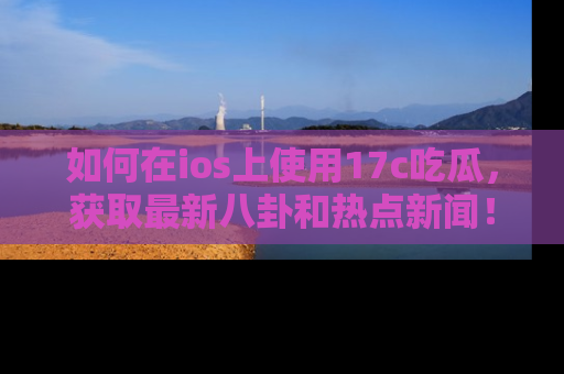 如何在ios上使用17c吃瓜,获取最新八卦和热点新闻!