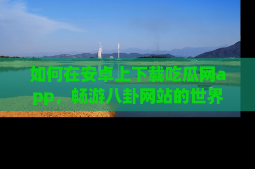 如何在安卓上下载吃瓜网app，畅游八卦网站的世界