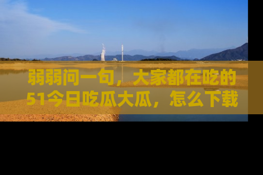 弱弱问一句，大家都在吃的51今日吃瓜大瓜，怎么下载登录才能体验最新入口？