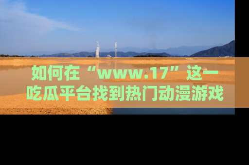 如何在“www.17”这一吃瓜平台找到热门动漫游戏风格的链接?