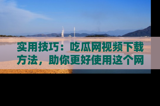 实用技巧:吃瓜网视频下载方法,助你更好使用这个网站