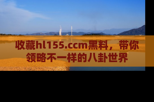 收藏hl155.ccm黑料,带你领略不一样的八卦世界