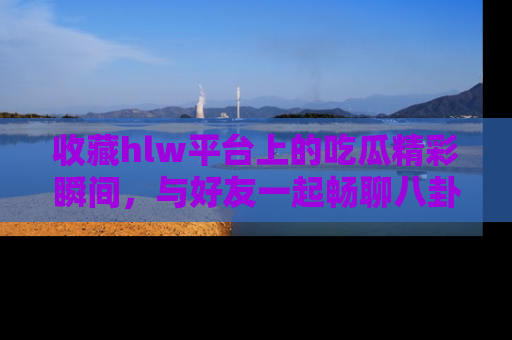 收藏hlw平台上的吃瓜精彩瞬间,与好友一起畅聊八卦趣闻!