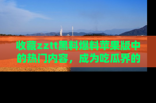 收藏zztt黑料爆料苹果版中的热门内容,成为吃瓜界的资深玩家!