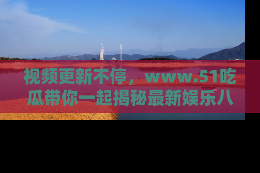 视频更新不停,www.51吃瓜带你一起揭秘最新娱乐八卦,畅享信息盛宴!