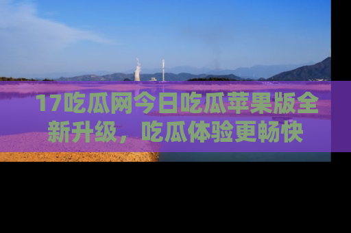 17吃瓜网今日吃瓜苹果版全新升级,吃瓜体验更畅快