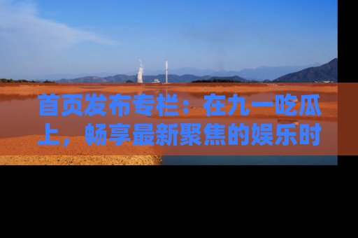 首页发布专栏:在九一吃瓜上,畅享最新聚焦的娱乐时讯