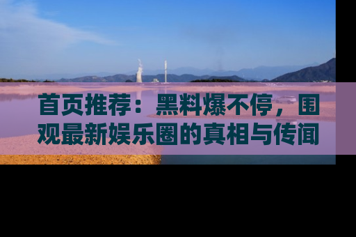 首页推荐:黑料爆不停,围观最新娱乐圈的真相与传闻