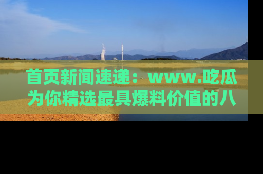 首页新闻速递:www.吃瓜为你精选最具爆料价值的八卦和趣闻!