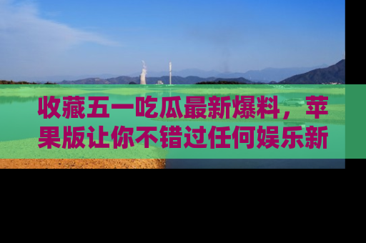 收藏五一吃瓜最新爆料,苹果版让你不错过任何娱乐新闻