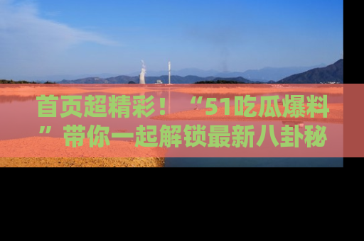 首页超精彩!“51吃瓜爆料”带你一起解锁最新八卦秘闻!