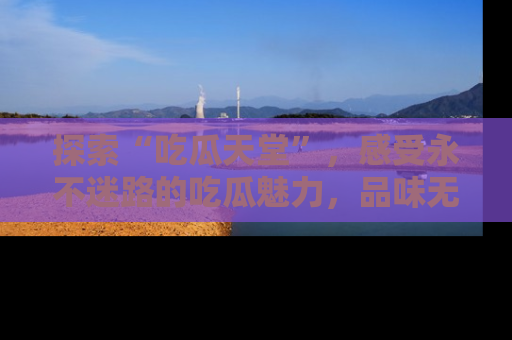 探索“吃瓜天堂”,感受永不迷路的吃瓜魅力,品味无尽的美食!
