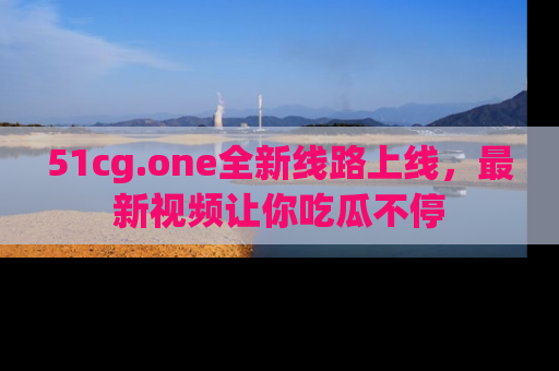 51cg.one全新线路上线,最新视频让你吃瓜不停