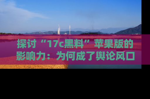 探讨“17c黑料”苹果版的影响力：为何成了舆论风口？