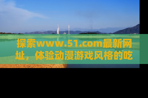 探索www.51.com最新网址，体验动漫游戏风格的吃瓜乐趣！