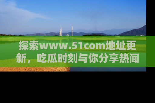 探索www.51com地址更新，吃瓜时刻与你分享热闻