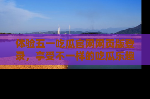 体验五一吃瓜官网网页版登录，享受不一样的吃瓜乐趣与互动体验