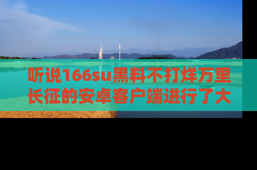 听说166su黑料不打烊万里长征的安卓客户端进行了大更新，八卦内容更加精彩与丰富！
