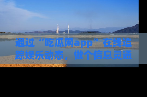 通过“吃瓜网app”在线追踪娱乐动态，做个信息灵通的吃瓜群众！