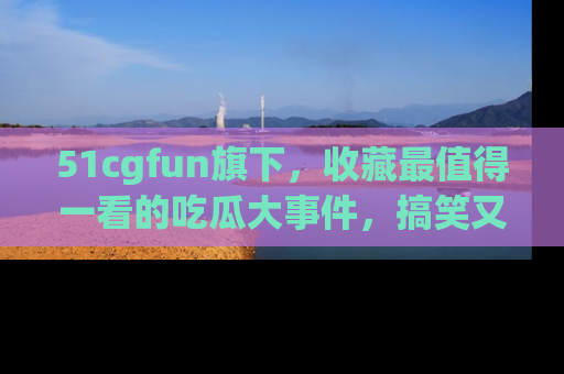 51cgfun旗下,收藏最值得一看的吃瓜大事件,搞笑又精彩!
