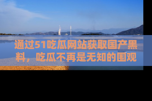 通过51吃瓜网站获取国产黑料，吃瓜不再是无知的围观者