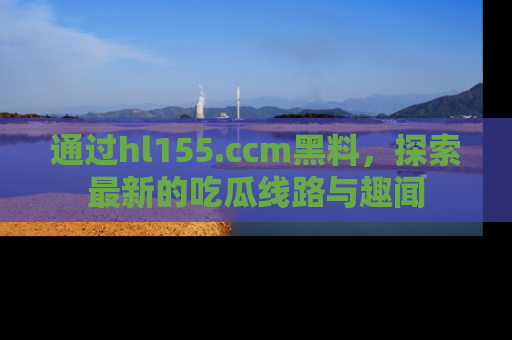 通过hl155.ccm黑料,探索最新的吃瓜线路与趣闻