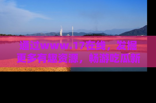 通过www.17在线，发掘更多有趣资源，畅游吃瓜新闻海洋